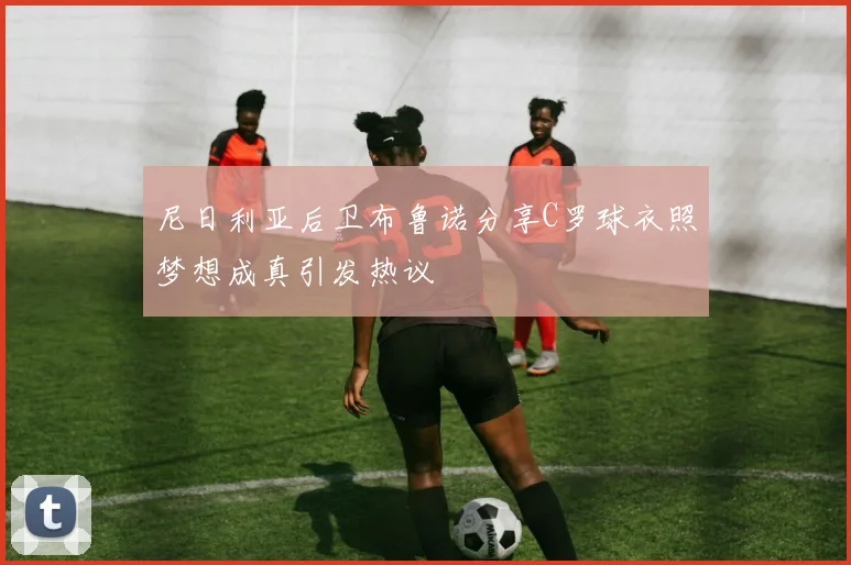 尼日利亚后卫布鲁诺分享C罗球衣照梦想成真引发热议