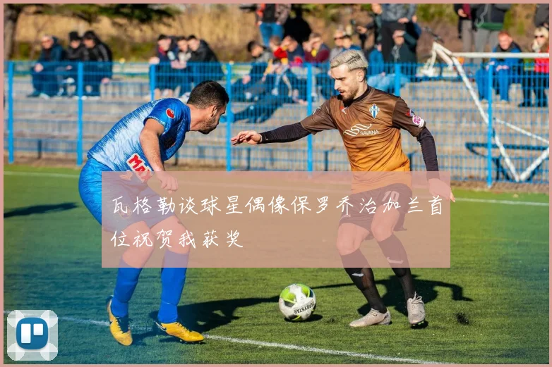 瓦格勒谈球星偶像保罗乔治加兰首位祝贺我获奖