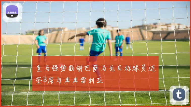 皇马强势截胡巴萨马竞目标球员连签B席与库库雷利亚