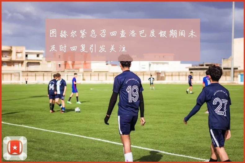 图赫尔紧急召回查洛巴度假期间未及时回复引发关注