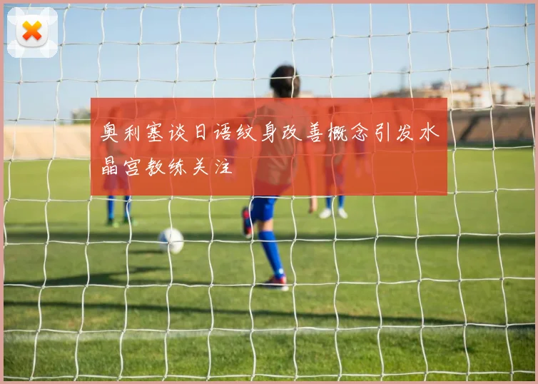 奥利塞谈日语纹身改善概念引发水晶宫教练关注