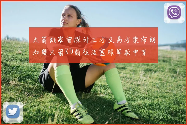 火箭凯塞曾探讨三方交易方案布朗加盟火箭KD前往活塞绿军获申京
