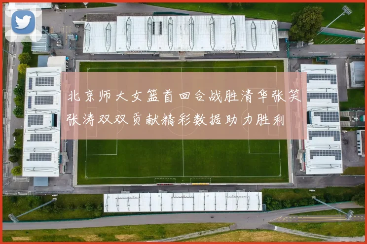 北京师大女篮首回合战胜清华张笑张涛双双贡献精彩数据助力胜利