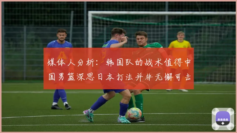 媒体人分析：韩国队的战术值得中国男篮深思日本打法并非无懈可击