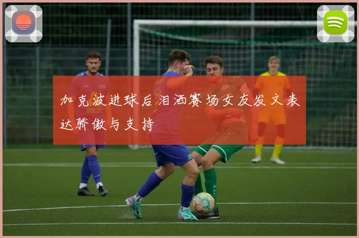 加克波进球后泪洒赛场女友发文表达骄傲与支持