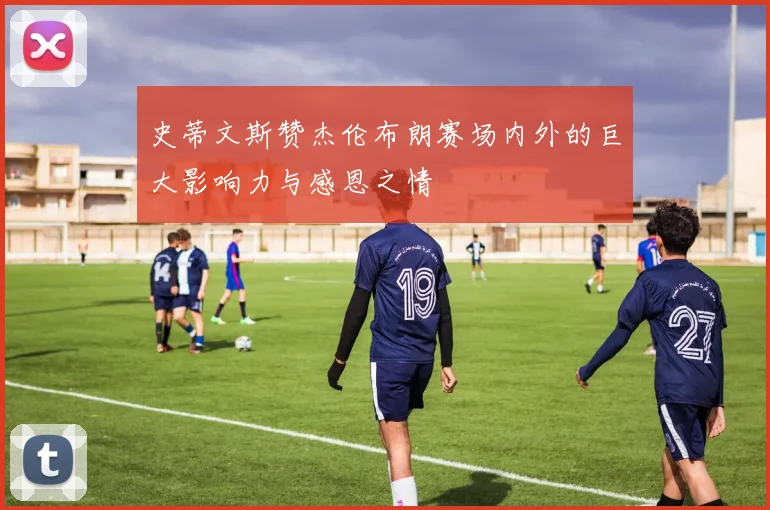 史蒂文斯赞杰伦布朗赛场内外的巨大影响力与感恩之情