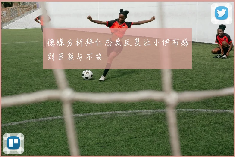 德媒分析拜仁态度反复让小伊布感到困惑与不安